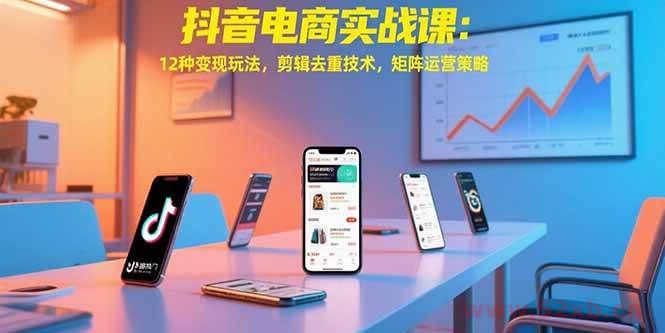 （15478期）抖音电商实战课：12种变现玩法，剪辑去重技术，矩阵运营策略