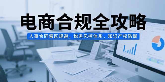 （15377期）电商合规全攻略，人事合同雷区规避，税务风控体系，知识产权防御