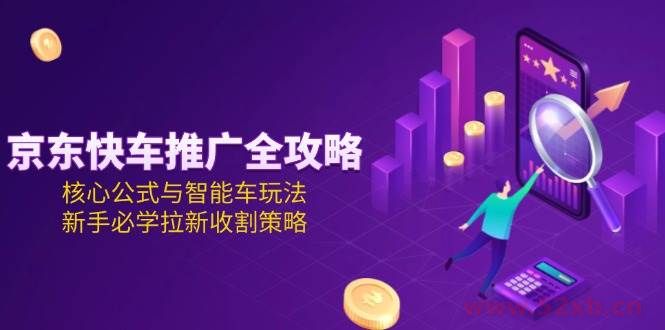 （15099期）京东快车推广全攻略，核心公式与智能车玩法，新手必学拉新收割策略