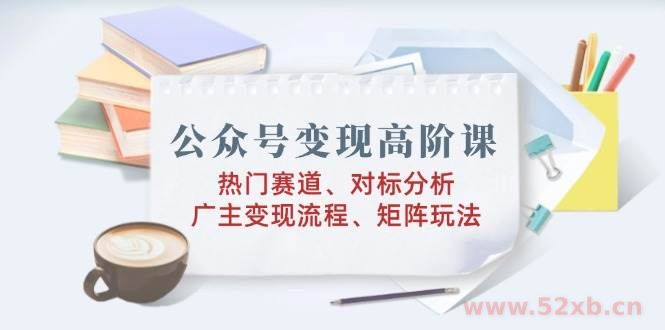 （14177期）公众号变现高阶课：热门赛道、对标分析、广告主变现流程、矩阵玩法